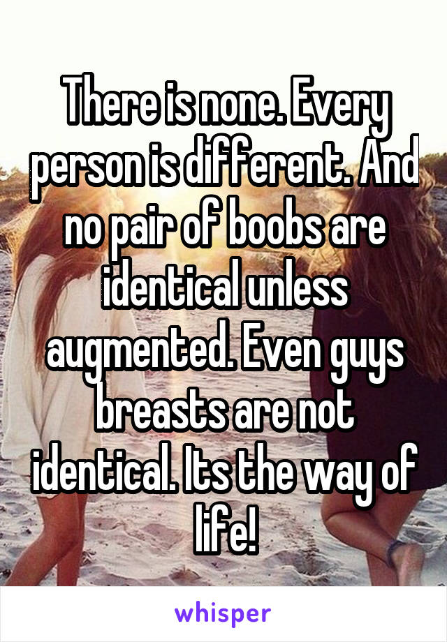 There is none. Every person is different. And no pair of boobs are identical unless augmented. Even guys breasts are not identical. Its the way of life!