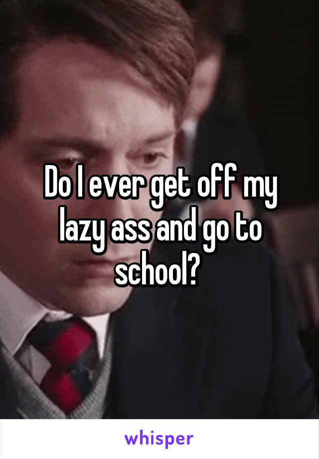 Do I ever get off my lazy ass and go to school? 