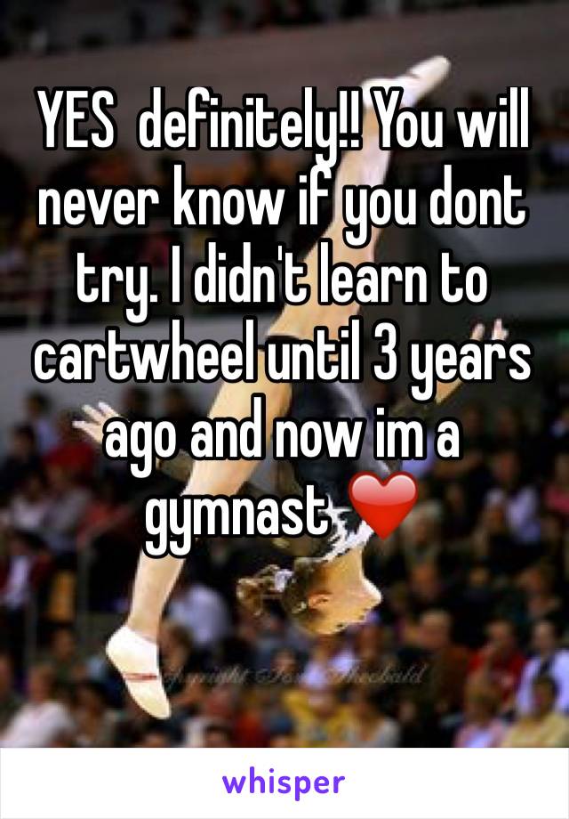 YES  definitely!! You will never know if you dont try. I didn't learn to cartwheel until 3 years ago and now im a gymnast ❤️