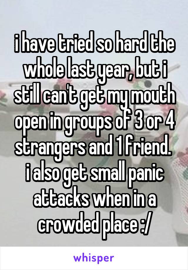 i have tried so hard the whole last year, but i still can't get my mouth open in groups of 3 or 4 strangers and 1 friend.  i also get small panic attacks when in a crowded place :/