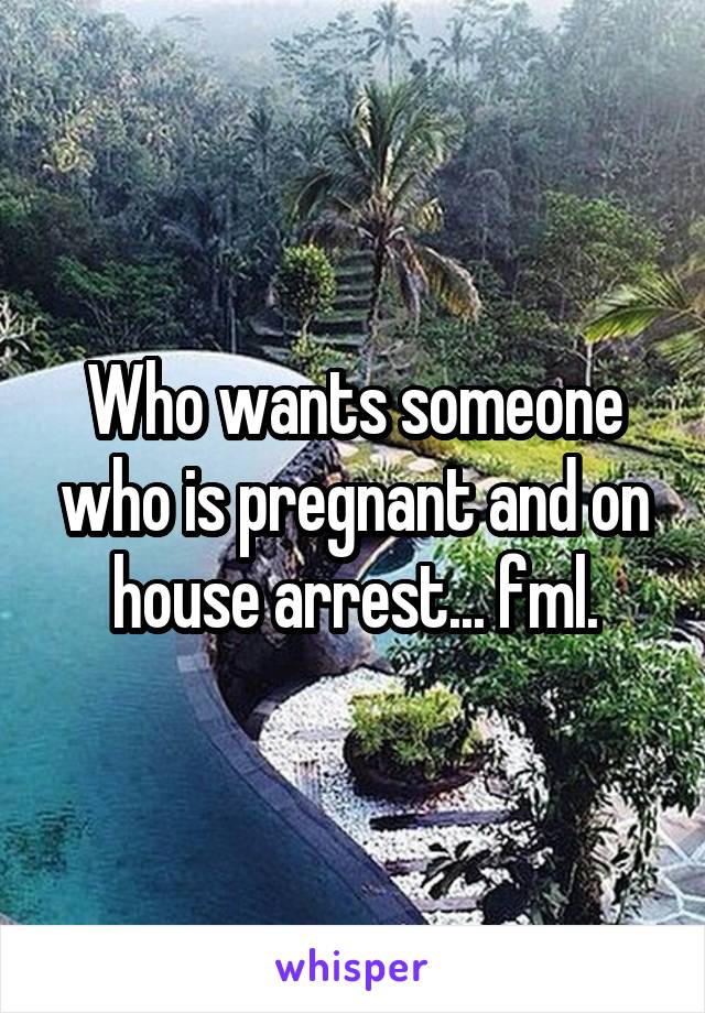 Who wants someone who is pregnant and on house arrest... fml.