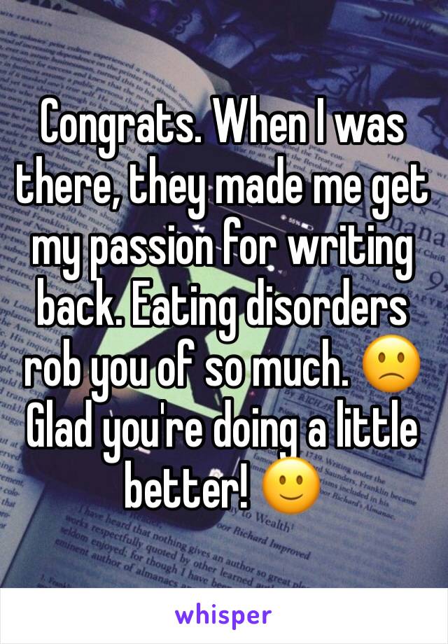 Congrats. When I was there, they made me get my passion for writing back. Eating disorders rob you of so much. 🙁 Glad you're doing a little better! 🙂