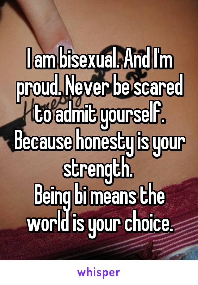 I am bisexual. And I'm proud. Never be scared to admit yourself. Because honesty is your strength. 
Being bi means the world is your choice.