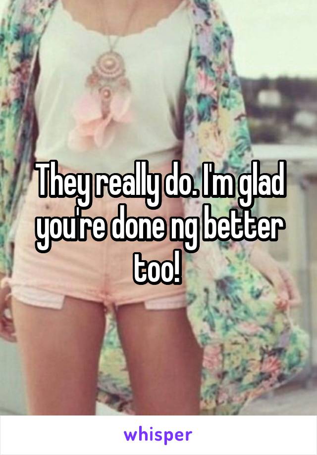 They really do. I'm glad you're done ng better too! 