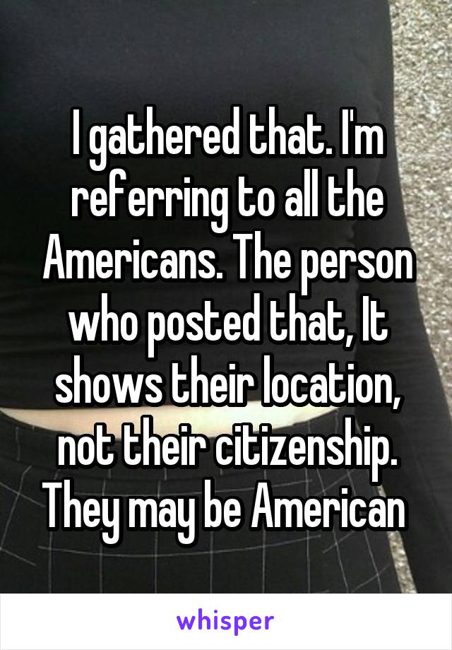 I gathered that. I'm referring to all the Americans. The person who posted that, It shows their location, not their citizenship. They may be American 