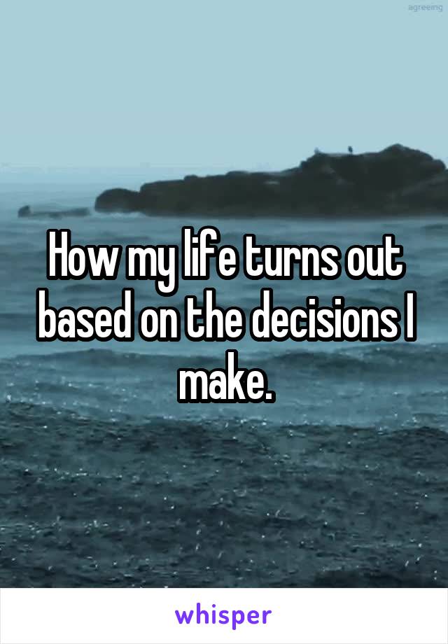 How my life turns out based on the decisions I make.