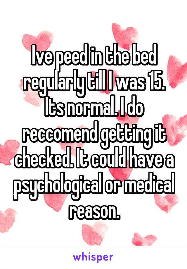 Ive peed in the bed regularly till I was 15. Its normal. I do reccomend getting it checked. It could have a psychological or medical reason.