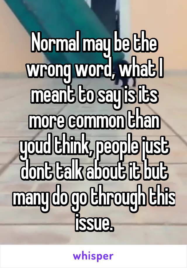 Normal may be the wrong word, what I meant to say is its more common than youd think, people just dont talk about it but many do go through this issue.