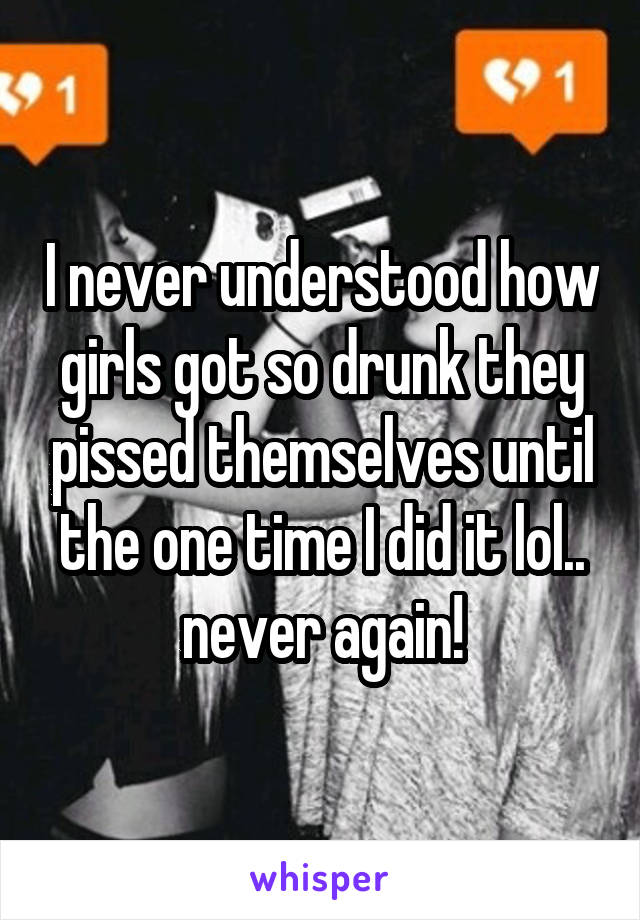 I never understood how girls got so drunk they pissed themselves until the one time I did it lol.. never again!