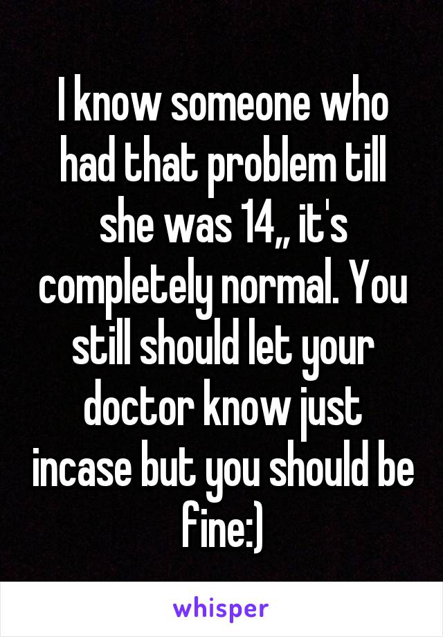 I know someone who had that problem till she was 14,, it's completely normal. You still should let your doctor know just incase but you should be fine:)