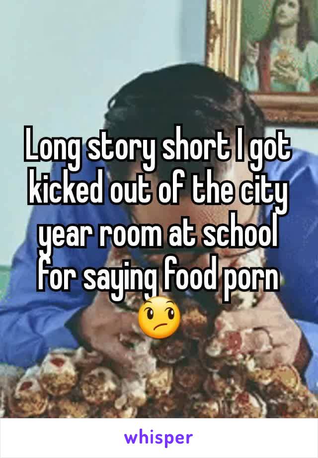 Long story short I got kicked out of the city year room at school for saying food porn😞