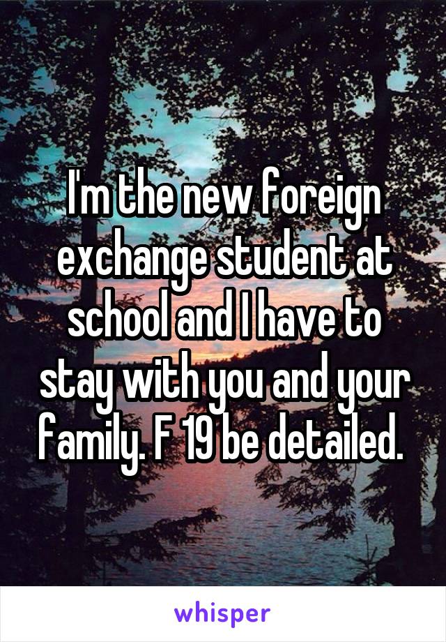 I'm the new foreign exchange student at school and I have to stay with you and your family. F 19 be detailed. 