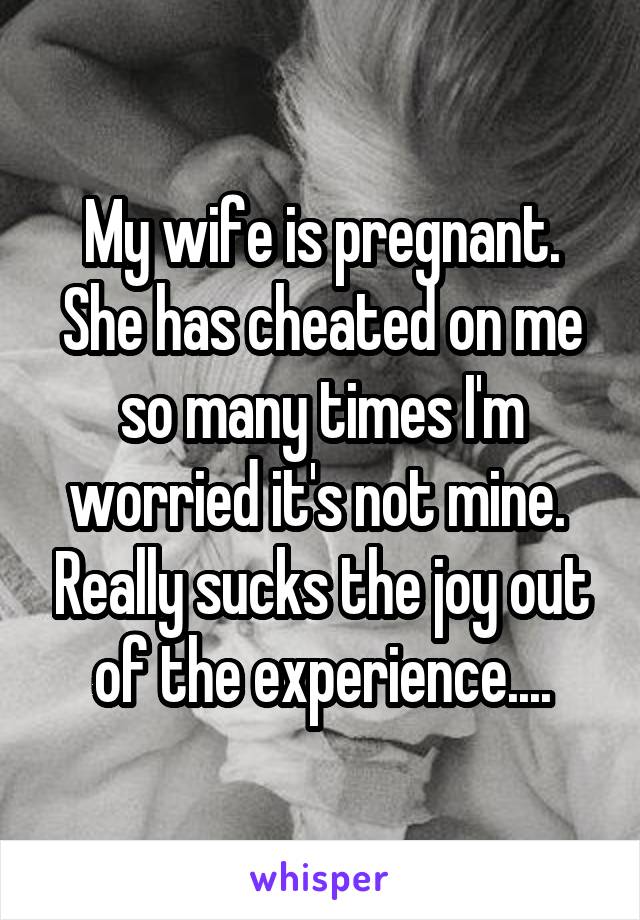 My wife is pregnant. She has cheated on me so many times I'm worried it's not mine.  Really sucks the joy out of the experience....