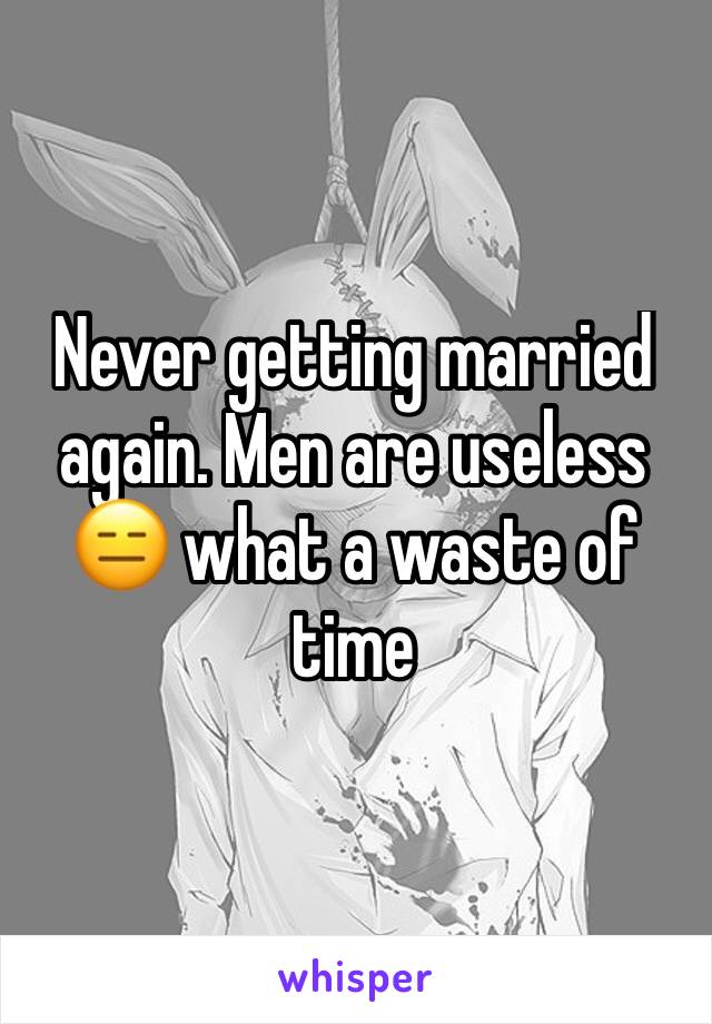 Never getting married again. Men are useless 😑 what a waste of time 
