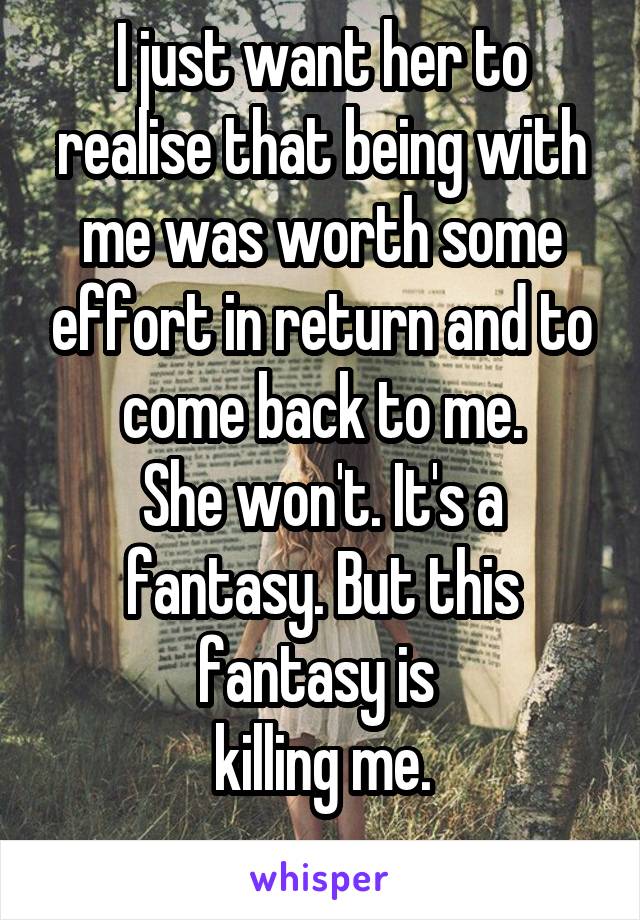 I just want her to realise that being with me was worth some effort in return and to come back to me.
She won't. It's a fantasy. But this fantasy is 
killing me.
