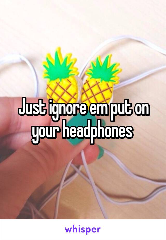 Just ignore em put on your headphones 