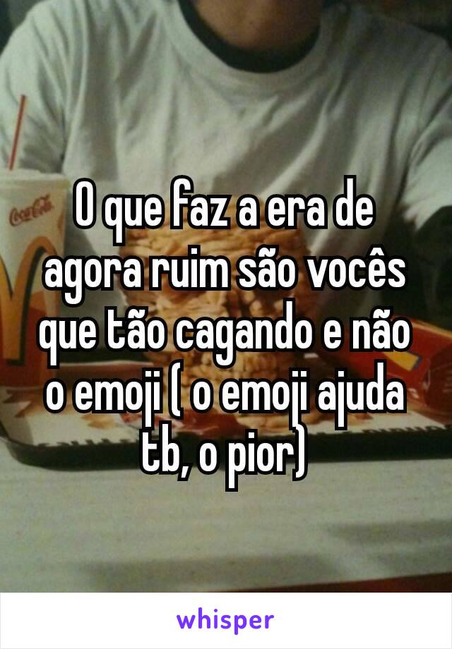 O que faz a era de agora ruim são vocês que tão cagando e não o emoji ( o emoji ajuda tb, o pior)