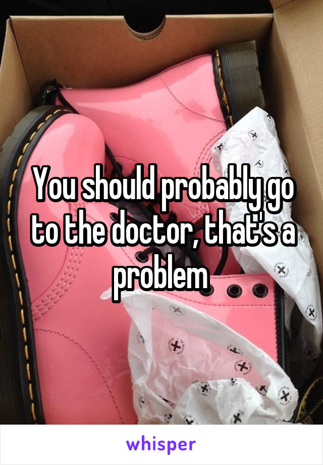 You should probably go to the doctor, that's a problem 