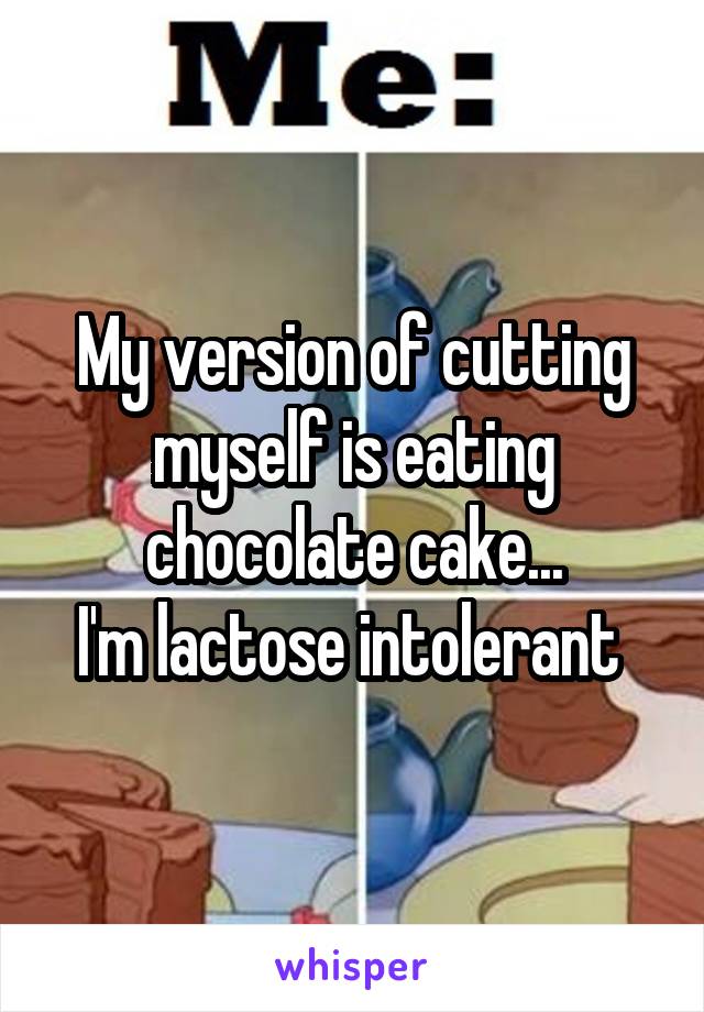 My version of cutting myself is eating chocolate cake...
I'm lactose intolerant 