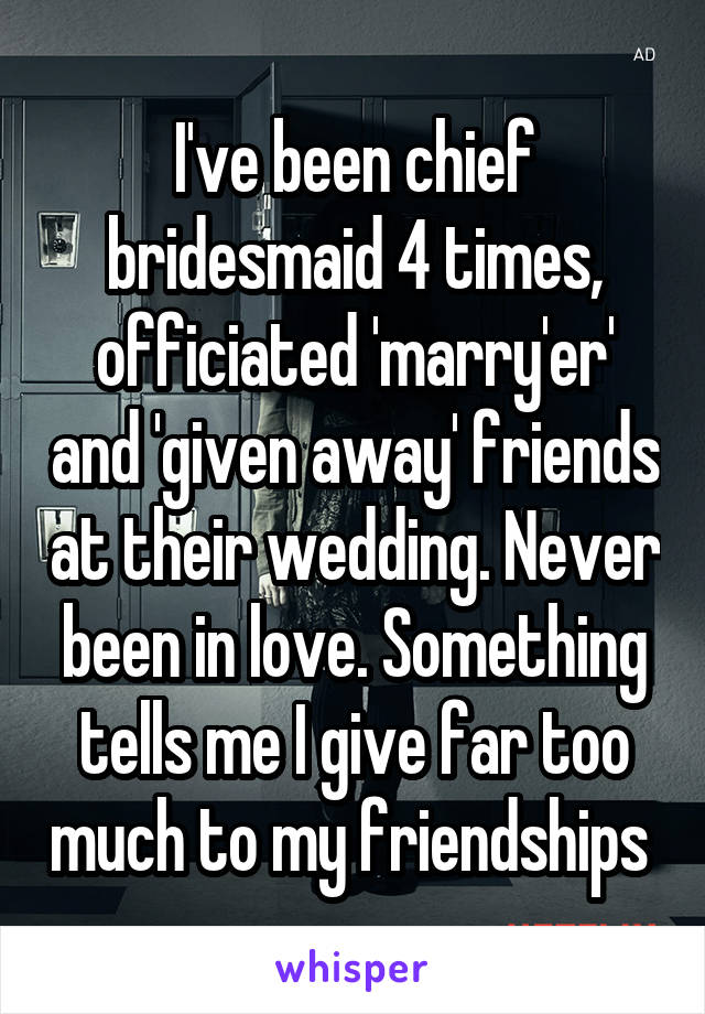 I've been chief bridesmaid 4 times, officiated 'marry'er' and 'given away' friends at their wedding. Never been in love. Something tells me I give far too much to my friendships 