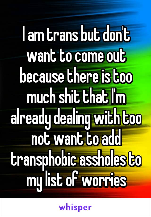 I am trans but don't want to come out because there is too much shit that I'm already dealing with too not want to add transphobic assholes to my list of worries