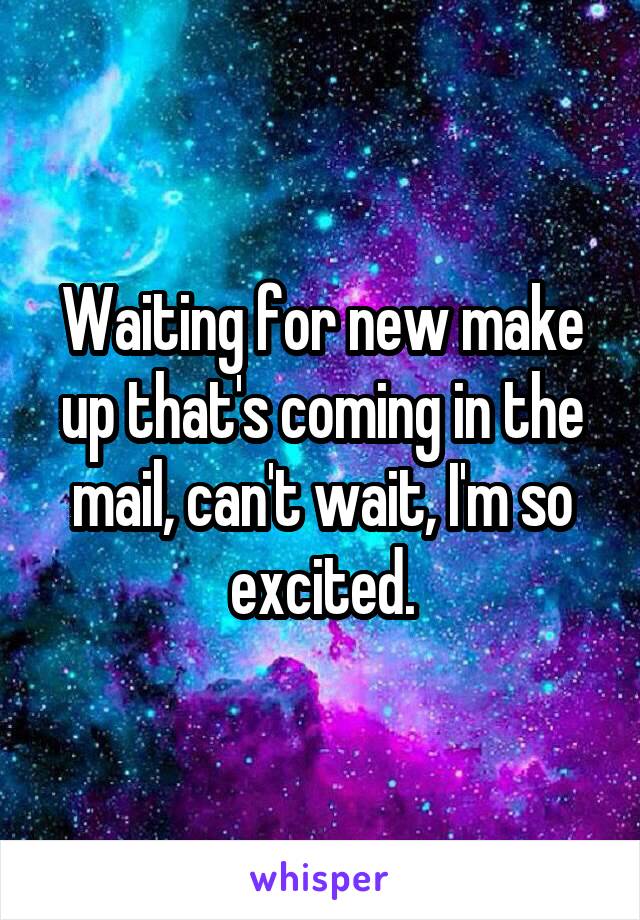 Waiting for new make up that's coming in the mail, can't wait, I'm so excited.