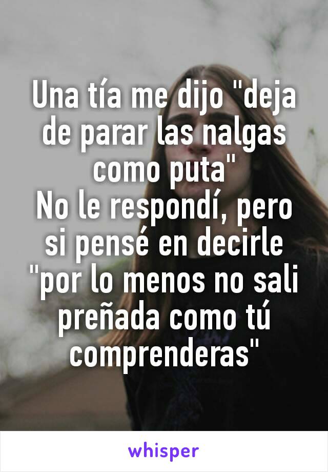 Una tía me dijo "deja de parar las nalgas como puta"
No le respondí, pero si pensé en decirle "por lo menos no sali preñada como tú comprenderas"