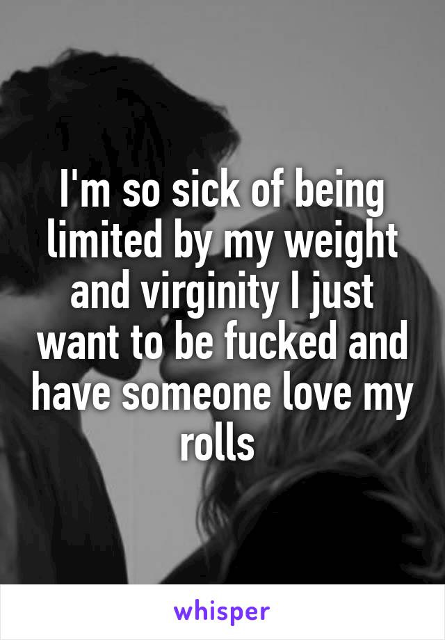 I'm so sick of being limited by my weight and virginity I just want to be fucked and have someone love my rolls 