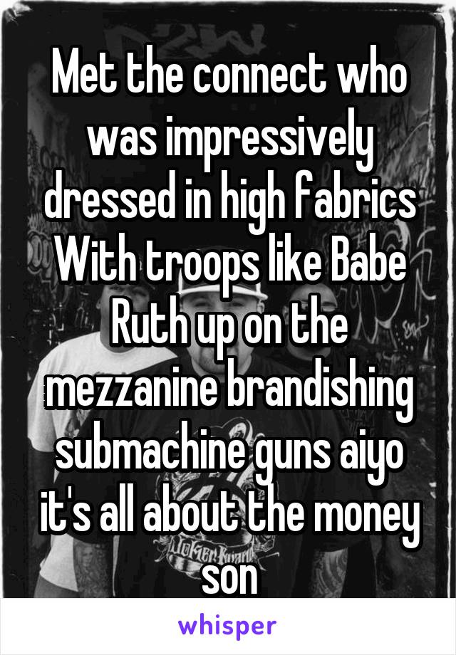 Met the connect who was impressively dressed in high fabrics
With troops like Babe Ruth up on the mezzanine brandishing submachine guns aiyo it's all about the money son