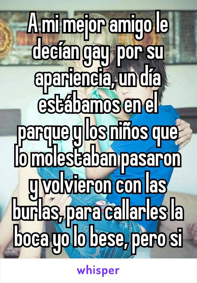 A mi mejor amigo le decían gay  por su apariencia, un día estábamos en el parque y los niños que lo molestaban pasaron y volvieron con las burlas, para callarles la boca yo lo bese, pero si es gay  