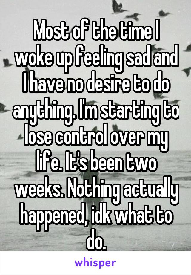 Most of the time I woke up feeling sad and I have no desire to do anything. I'm starting to lose control over my life. It's been two weeks. Nothing actually happened, idk what to do.