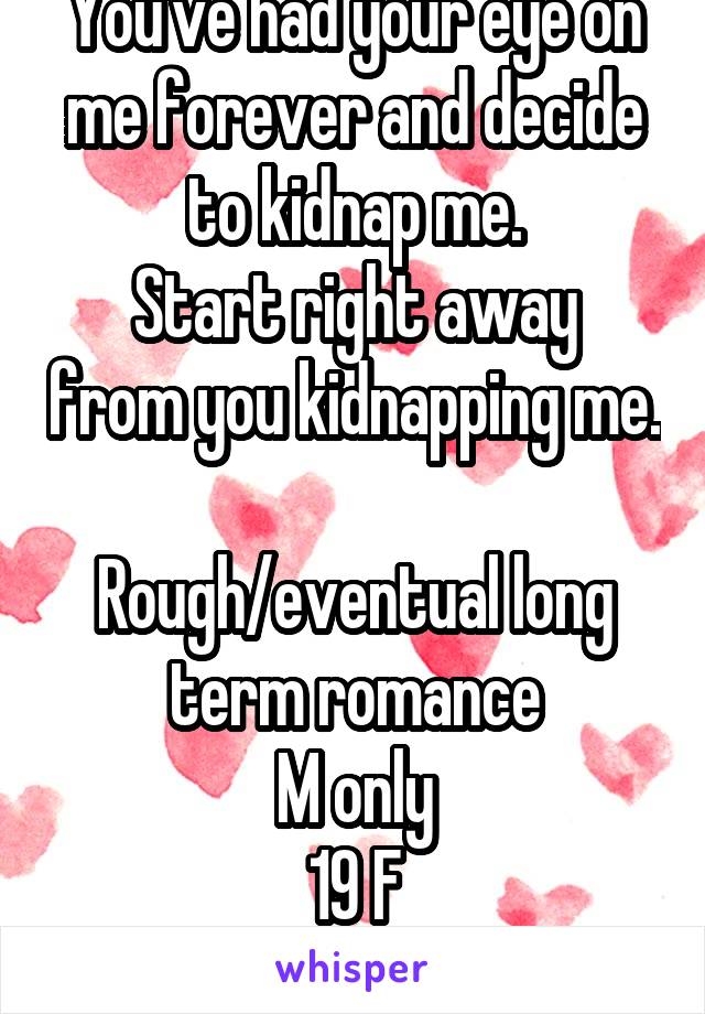 You've had your eye on me forever and decide to kidnap me.
Start right away from you kidnapping me. 
Rough/eventual long term romance
M only
19 F
No pics