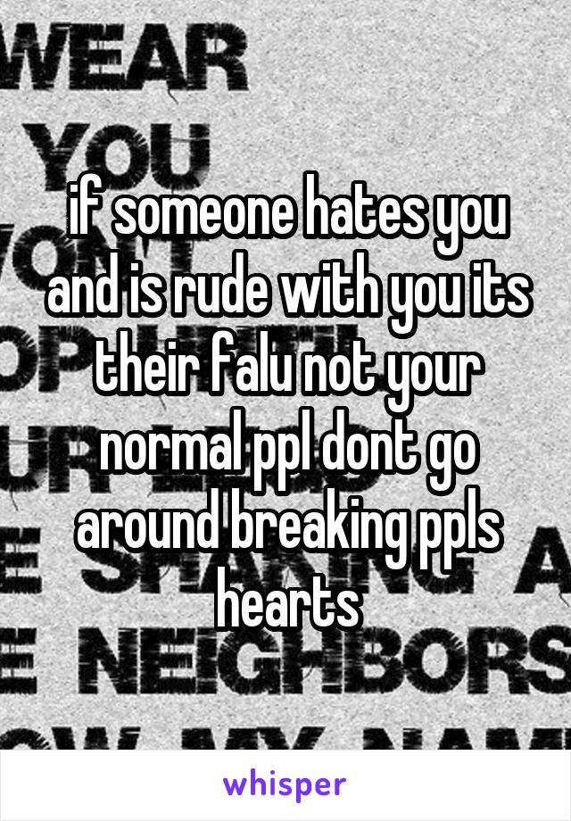 if someone hates you and is rude with you its their falu not your normal ppl dont go around breaking ppls hearts