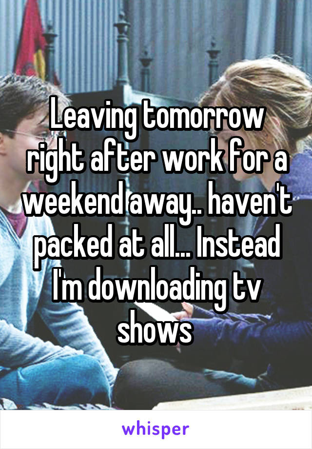 Leaving tomorrow right after work for a weekend away.. haven't packed at all... Instead I'm downloading tv shows 