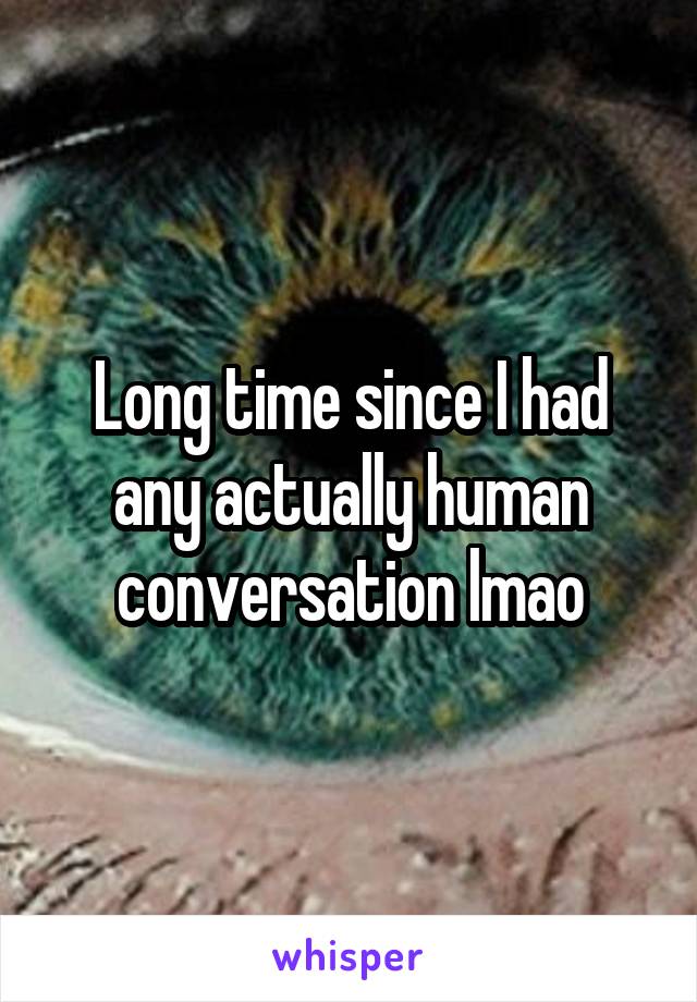 Long time since I had any actually human conversation lmao