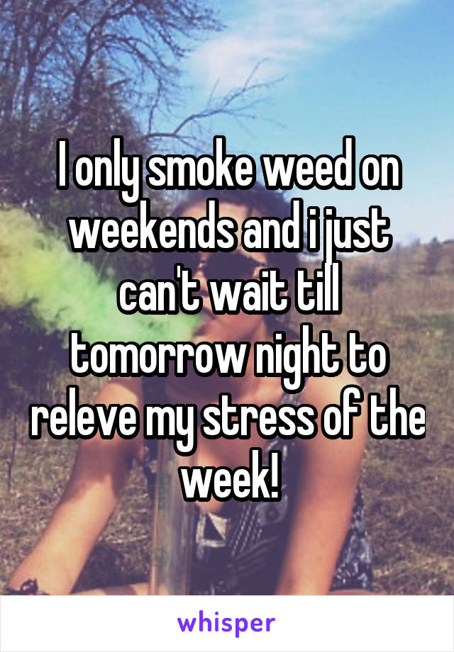 I only smoke weed on weekends and i just can't wait till tomorrow night to releve my stress of the week!