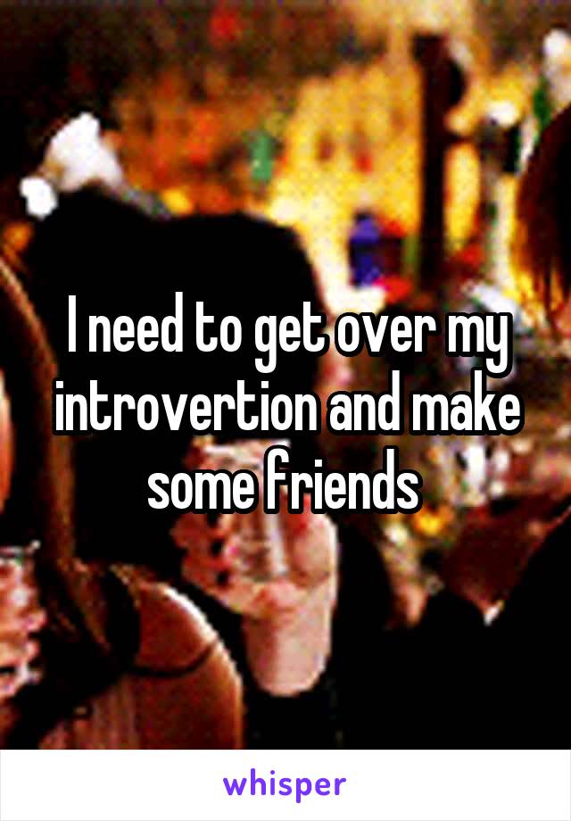 I need to get over my introvertion and make some friends 