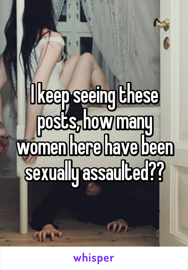 I keep seeing these posts, how many women here have been sexually assaulted??