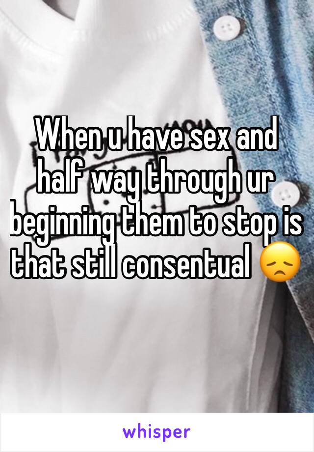 When u have sex and half way through ur beginning them to stop is that still consentual 😞