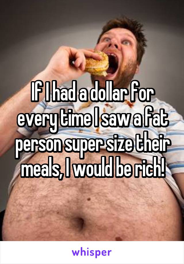 If I had a dollar for every time I saw a fat person super size their meals, I would be rich!