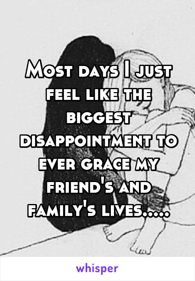 Most days I just feel like the biggest disappointment to ever grace my friend's and family's lives.....