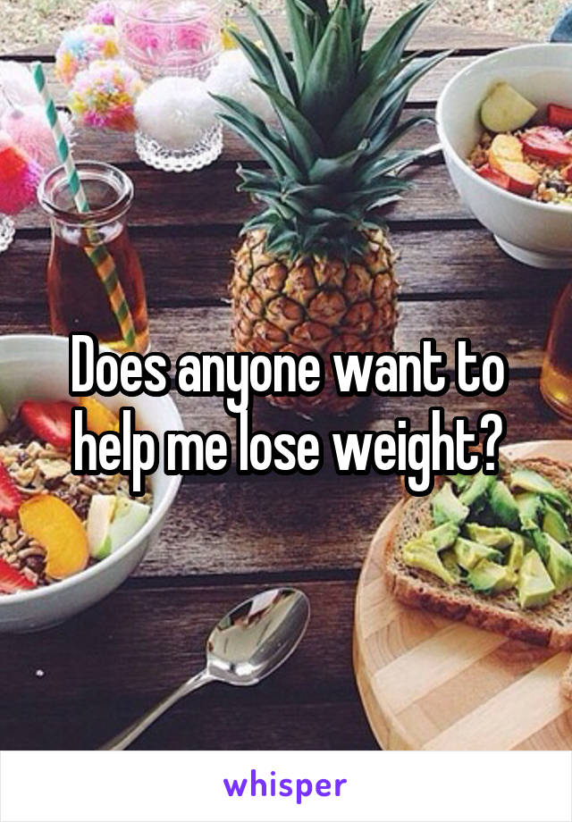 Does anyone want to help me lose weight?