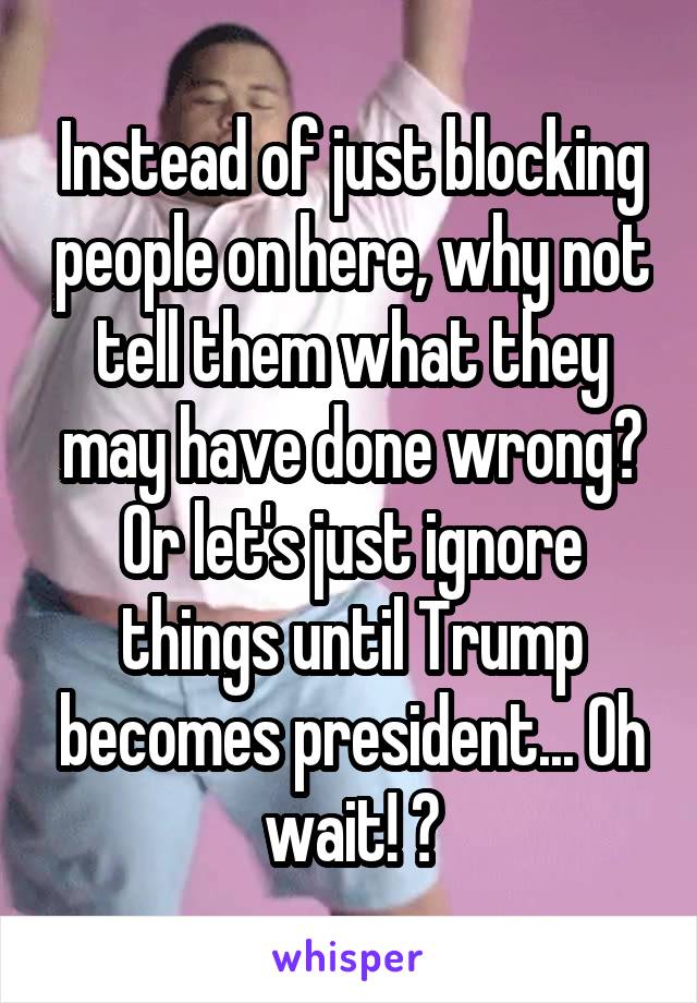 Instead of just blocking people on here, why not tell them what they may have done wrong? Or let's just ignore things until Trump becomes president... Oh wait! 😂