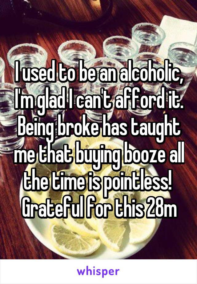 I used to be an alcoholic, I'm glad I can't afford it. Being broke has taught me that buying booze all the time is pointless!  Grateful for this 28m