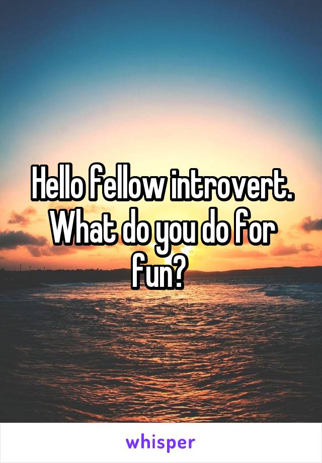 Hello fellow introvert. What do you do for fun? 