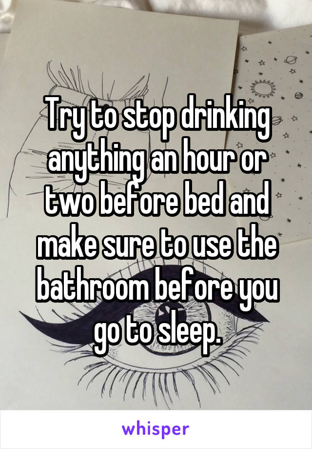 Try to stop drinking anything an hour or two before bed and make sure to use the bathroom before you go to sleep.