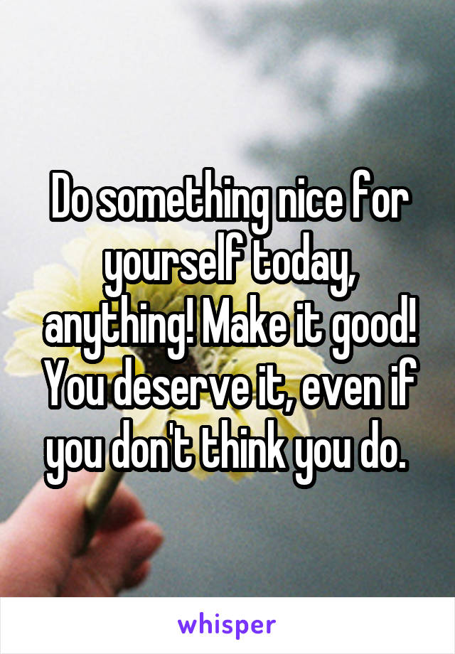 Do something nice for yourself today, anything! Make it good! You deserve it, even if you don't think you do. 