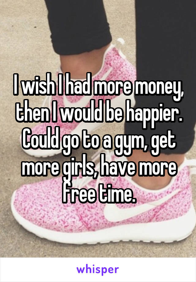 I wish I had more money, then I would be happier. Could go to a gym, get more girls, have more free time.