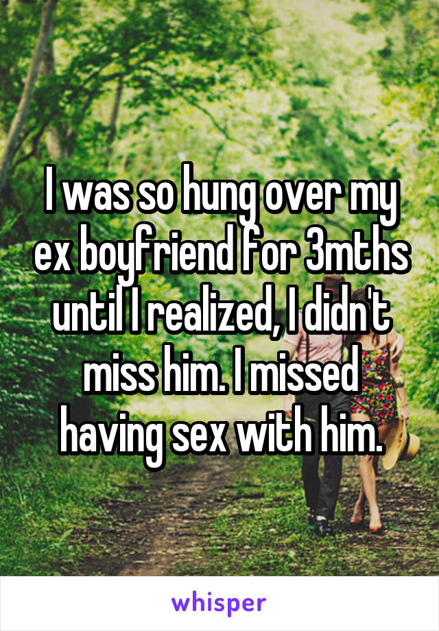 I was so hung over my ex boyfriend for 3mths until I realized, I didn't miss him. I missed having sex with him.