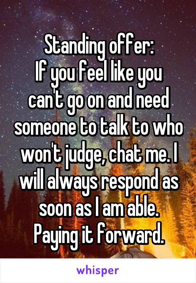 Standing offer:
If you feel like you can't go on and need someone to talk to who won't judge, chat me. I will always respond as soon as I am able.
Paying it forward.